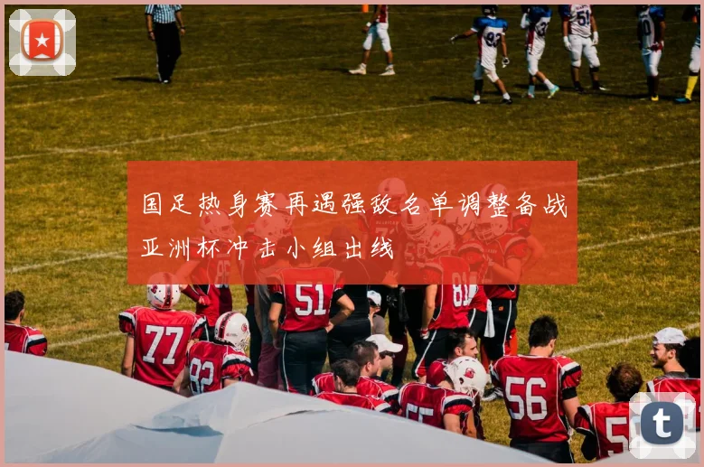 国足热身赛再遇强敌名单调整备战亚洲杯冲击小组出线
