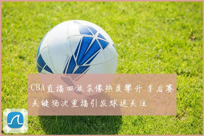 CBA直播回放录像热度攀升 季后赛关键场次重播引发球迷关注