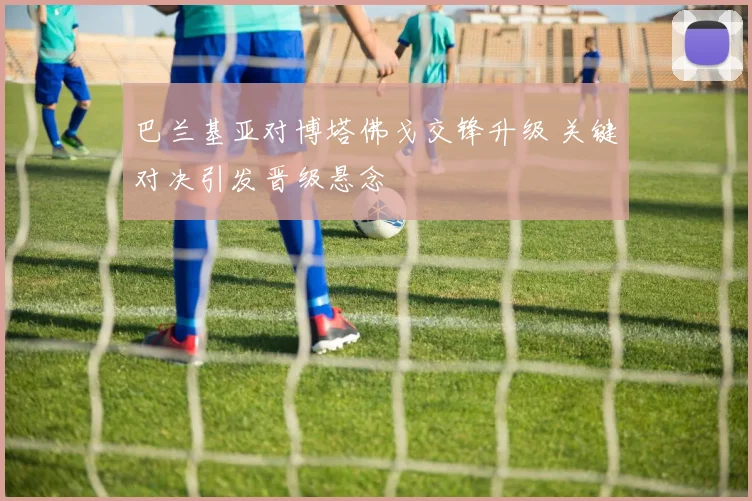 巴兰基亚对博塔佛戈交锋升级 关键对决引发晋级悬念
