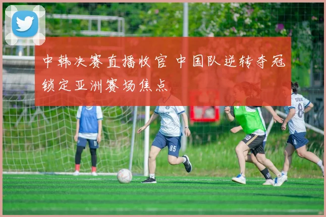 中韩决赛直播收官 中国队逆转夺冠锁定亚洲赛场焦点