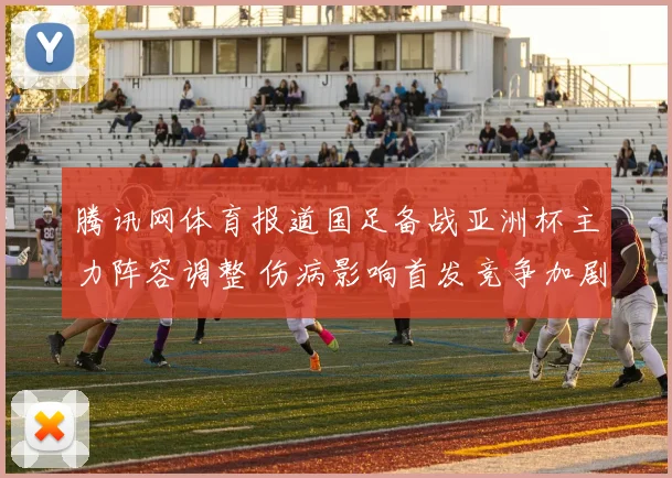 腾讯网体育报道国足备战亚洲杯主力阵容调整 伤病影响首发竞争加剧