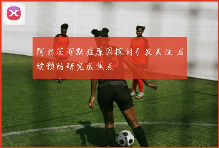 阿尔茨海默症原因探讨引发关注 后续预防研究成焦点