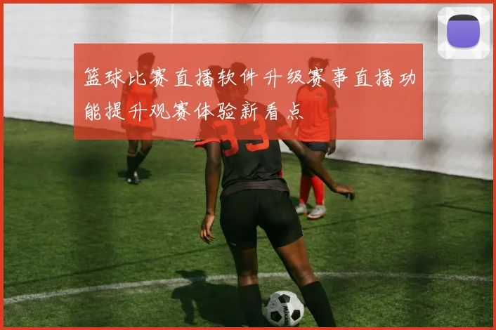 篮球比赛直播软件升级赛事直播功能提升观赛体验新看点