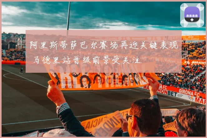 阿里斯蒂萨巴尔赛场再迎关键表现 马德里站晋级前景受关注