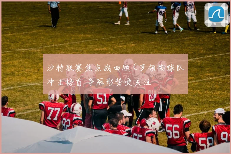 沙特联赛焦点战回顾 C罗领衔球队冲击榜首 争冠形势受关注