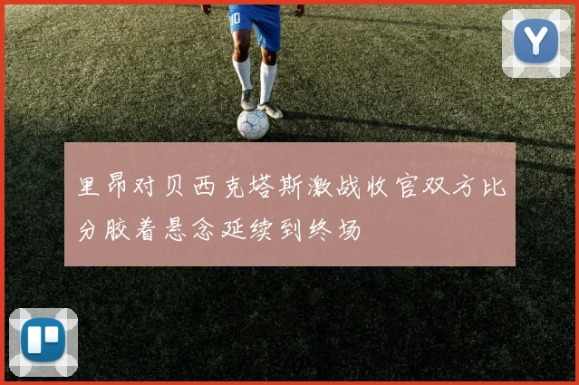 里昂对贝西克塔斯激战收官双方比分胶着悬念延续到终场