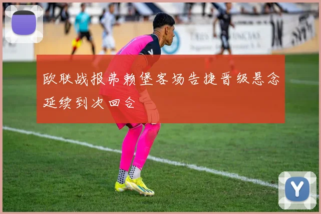 欧联战报弗赖堡客场告捷晋级悬念延续到次回合