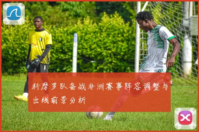 科摩罗队备战非洲赛事阵容调整与出线前景分析