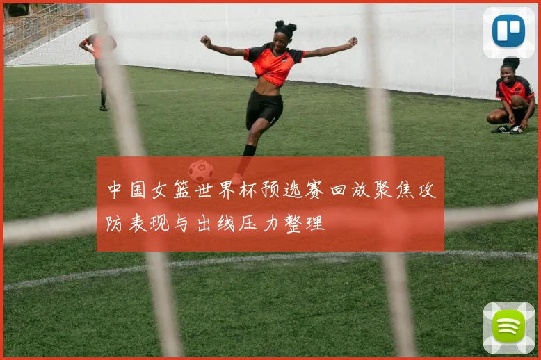 中国女篮世界杯预选赛回放聚焦攻防表现与出线压力整理