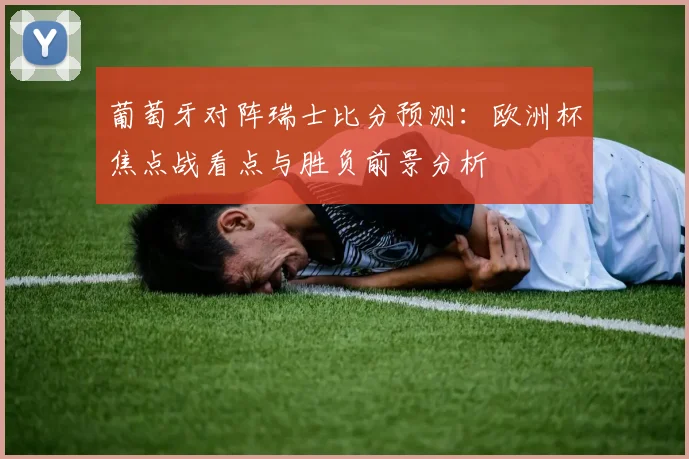 葡萄牙对阵瑞士比分预测：欧洲杯焦点战看点与胜负前景分析