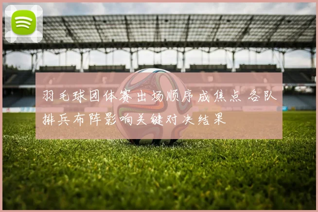 羽毛球团体赛出场顺序成焦点 各队排兵布阵影响关键对决结果