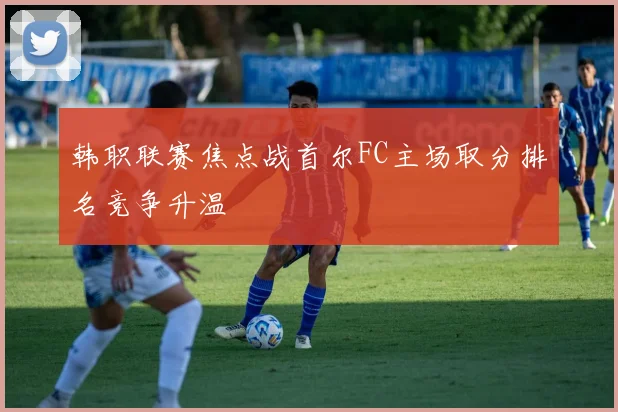 韩职联赛焦点战首尔FC主场取分排名竞争升温