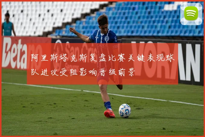 阿里斯塔克斯复盘比赛关键表现球队进攻受阻影响晋级前景