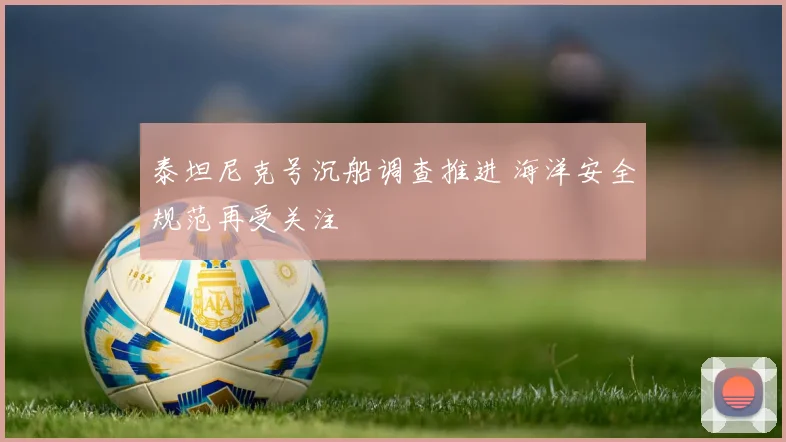 泰坦尼克号沉船调查推进 海洋安全规范再受关注