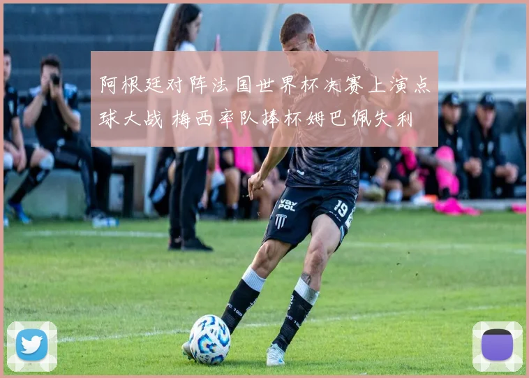 阿根廷对阵法国世界杯决赛上演点球大战 梅西率队捧杯姆巴佩失利