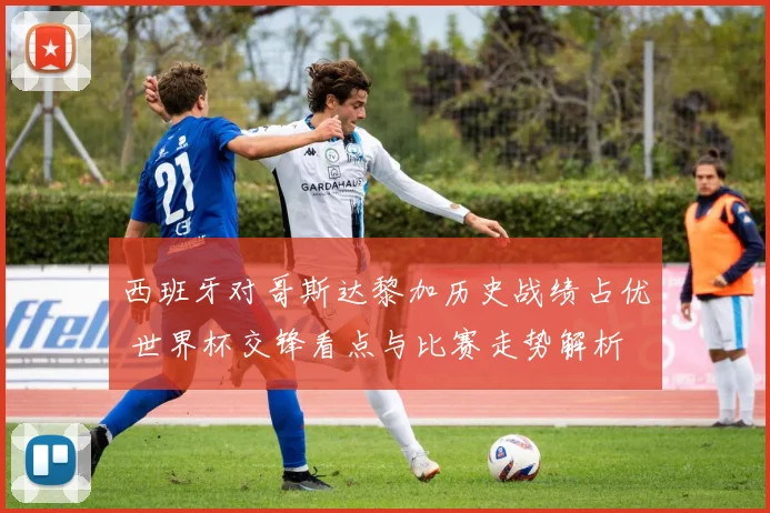 西班牙对哥斯达黎加历史战绩占优 世界杯交锋看点与比赛走势解析