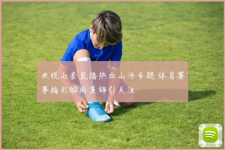 央视七套直播热血山河专题 体育赛事精彩瞬间集锦引关注