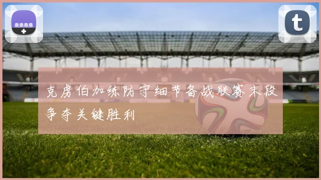 克虏伯加练防守细节备战联赛末段争夺关键胜利