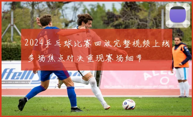 2024乒乓球比赛回放完整视频上线 多场焦点对决重现赛场细节