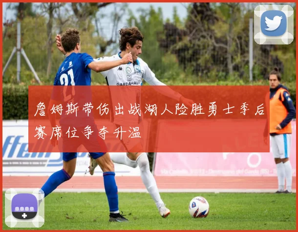 詹姆斯带伤出战湖人险胜勇士季后赛席位争夺升温
