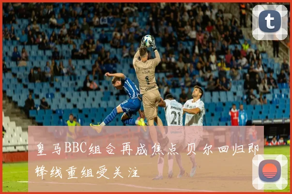 皇马BBC组合再成焦点 贝尔回归即锋线重组受关注
