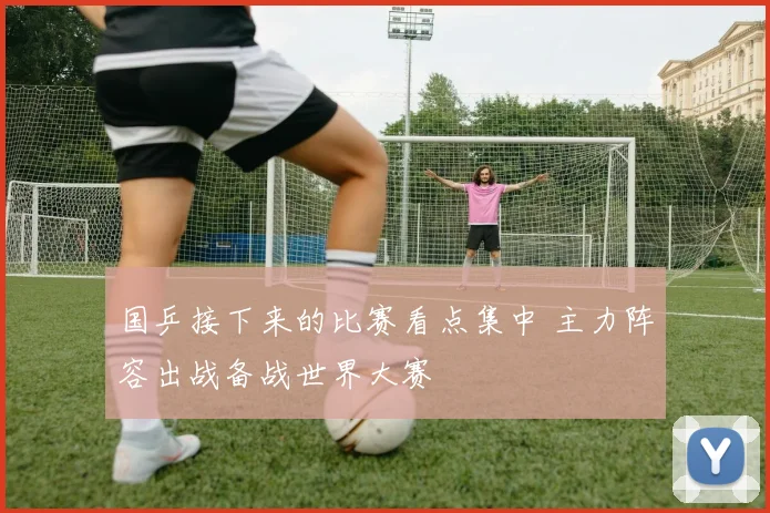 国乒接下来的比赛看点集中 主力阵容出战备战世界大赛