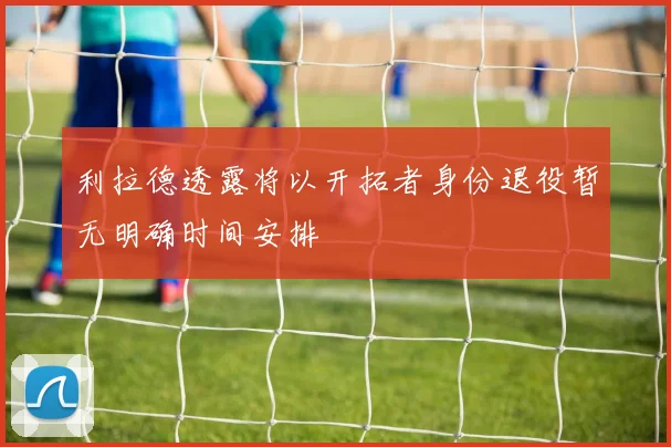 利拉德透露将以开拓者身份退役暂无明确时间安排