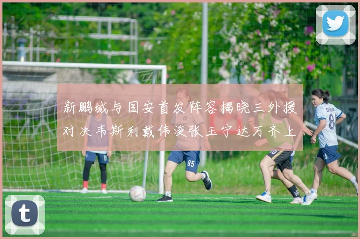 新鹏城与国安首发阵容揭晓三外援对决韦斯利戴伟浚张玉宁达万齐上阵