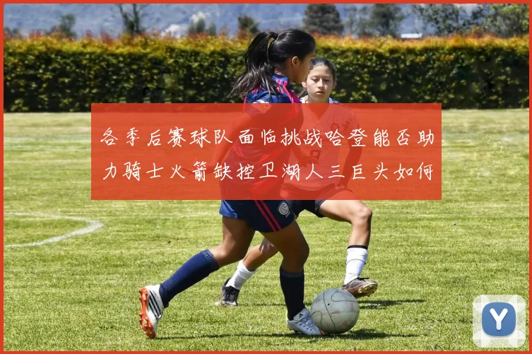 各季后赛球队面临挑战哈登能否助力骑士火箭缺控卫湖人三巨头如何共存