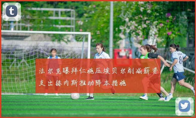 法尔克曝拜仁施压埃贝尔削减薪资支出赫内斯推动降本措施