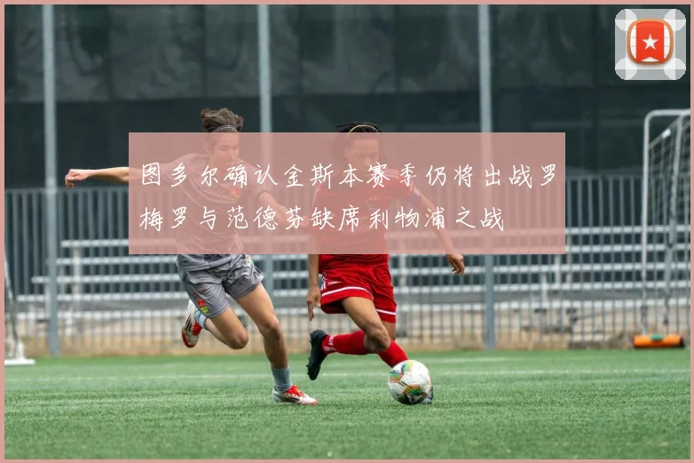 图多尔确认金斯本赛季仍将出战罗梅罗与范德芬缺席利物浦之战