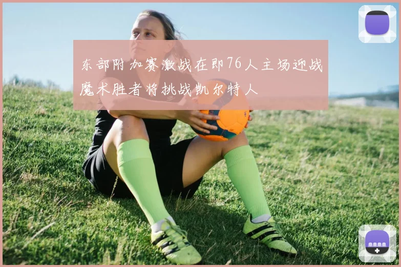 东部附加赛激战在即76人主场迎战魔术胜者将挑战凯尔特人