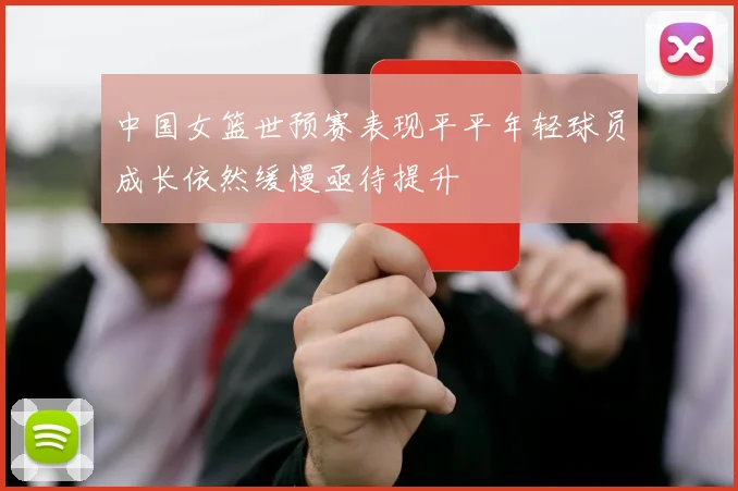 中国女篮世预赛表现平平年轻球员成长依然缓慢亟待提升