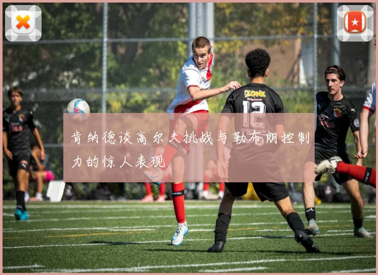 肯纳德谈高尔夫挑战与勒布朗控制力的惊人表现