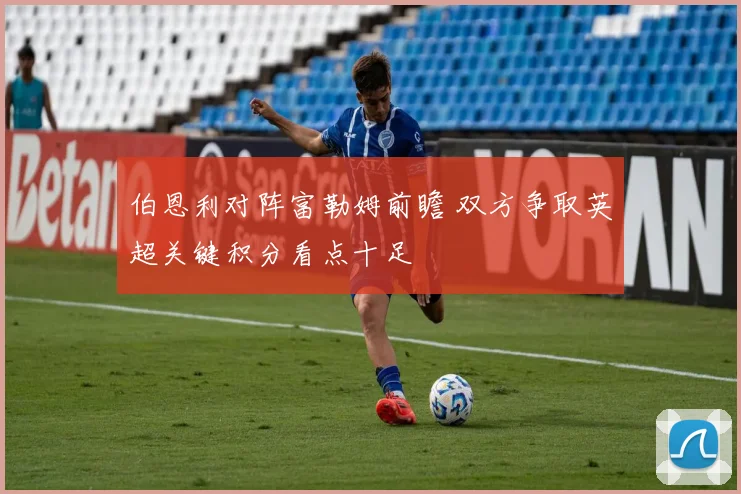 伯恩利对阵富勒姆前瞻 双方争取英超关键积分看点十足
