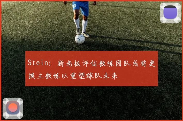 Stein：新老板评估教练团队或将更换主教练以重塑球队未来