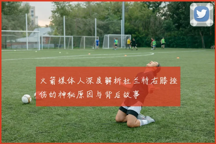 火箭媒体人深度解析杜兰特右膝挫伤的神秘原因与背后故事
