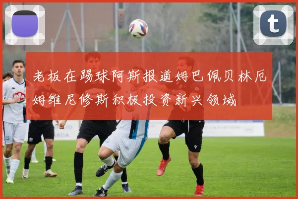 老板在踢球阿斯报道姆巴佩贝林厄姆维尼修斯积极投资新兴领域