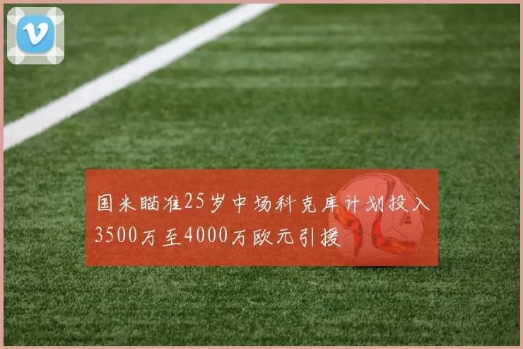 国米瞄准25岁中场科克库计划投入3500万至4000万欧元引援