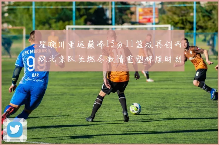 翟晓川重返巅峰15分11篮板再创两双北京队长燃尽激情重塑辉煌时刻