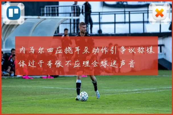 内马尔回应挠耳朵动作引争议称媒体过于夸张不应理会球迷声音