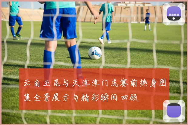 云南玉昆与天津津门虎赛前热身图集全景展示与精彩瞬间回顾