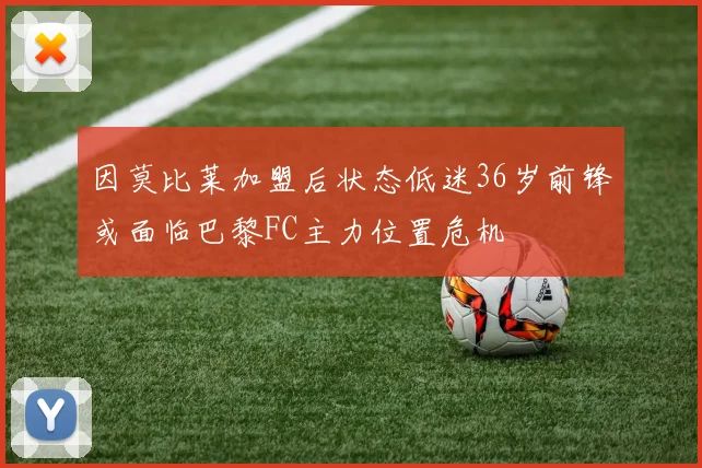 因莫比莱加盟后状态低迷36岁前锋或面临巴黎FC主力位置危机