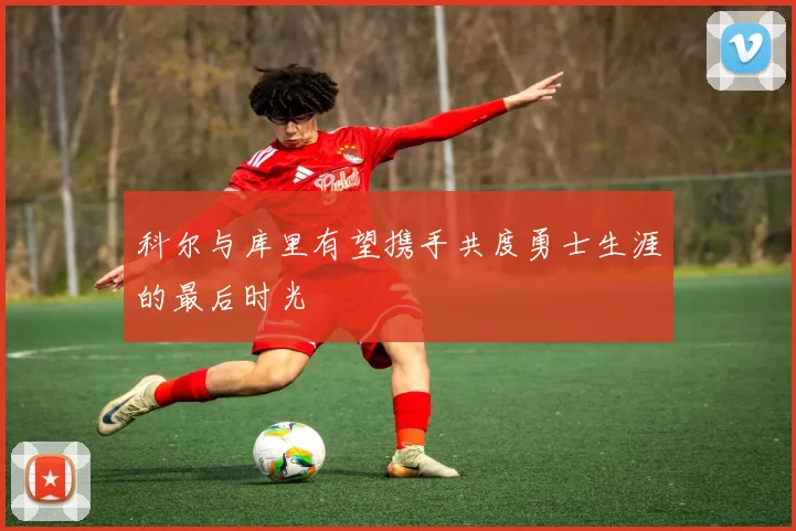 科尔与库里有望携手共度勇士生涯的最后时光