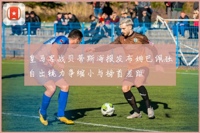 皇马客战贝蒂斯海报发布姆巴佩独自出镜力争缩小与榜首差距