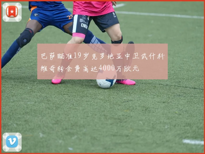 巴萨瞄准19岁克罗地亚中卫武什科维奇转会费高达4000万欧元