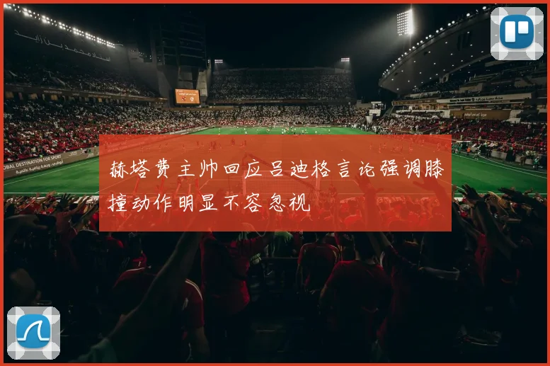 赫塔费主帅回应吕迪格言论强调膝撞动作明显不容忽视