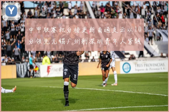 中甲联赛积分榜更新南通支云以10分领先无锡广州豹深圳青年人紧随其后