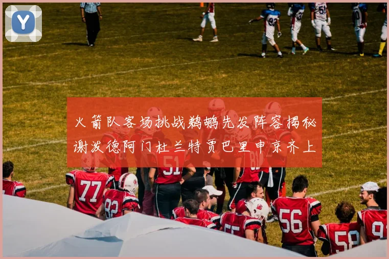 火箭队客场挑战鹈鹕先发阵容揭秘谢泼德阿门杜兰特贾巴里申京齐上阵