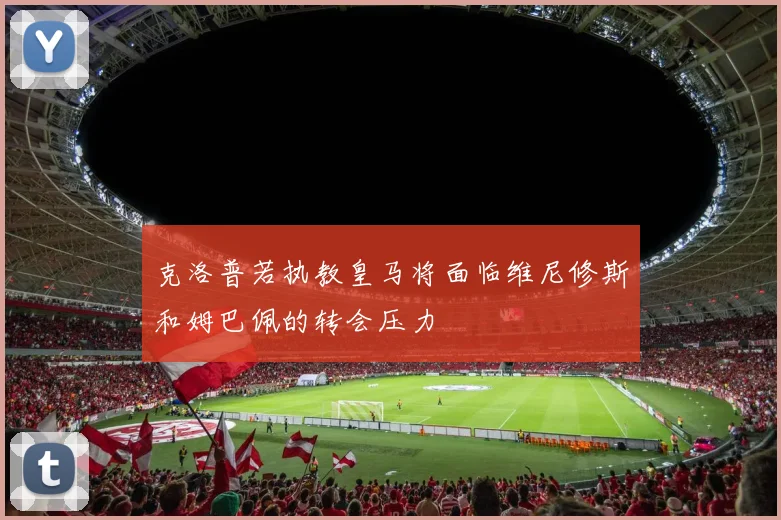 克洛普若执教皇马将面临维尼修斯和姆巴佩的转会压力